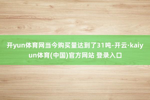 开yun体育网当今购买量达到了31吨-开云·kaiyun体育(中国)官方网站 登录入口