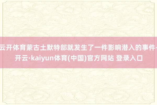 云开体育蒙古土默特部就发生了一件影响潜入的事件-开云·kaiyun体育(中国)官方网站 登录入口