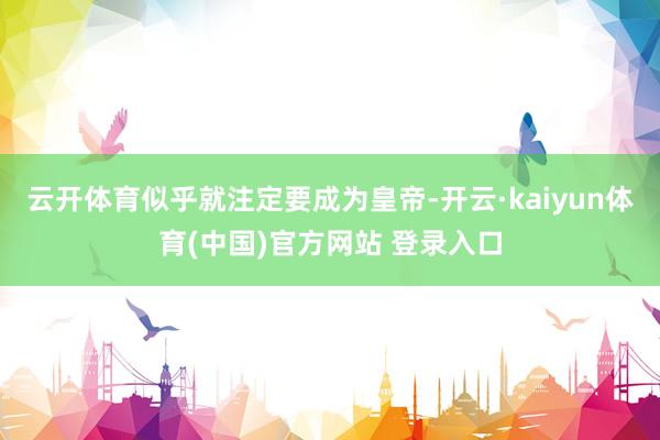 云开体育似乎就注定要成为皇帝-开云·kaiyun体育(中国)官方网站 登录入口