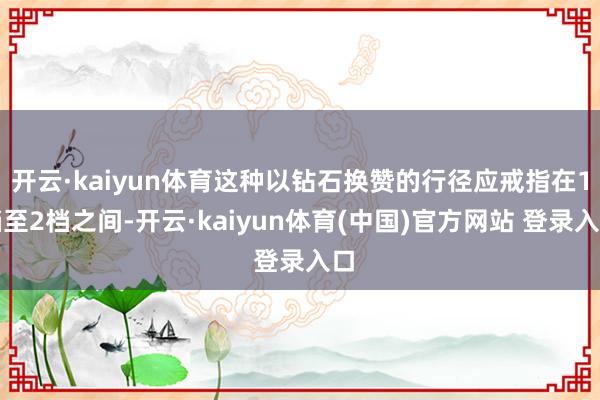 开云·kaiyun体育这种以钻石换赞的行径应戒指在1档至2档之间-开云·kaiyun体育(中国)官方网站 登录入口