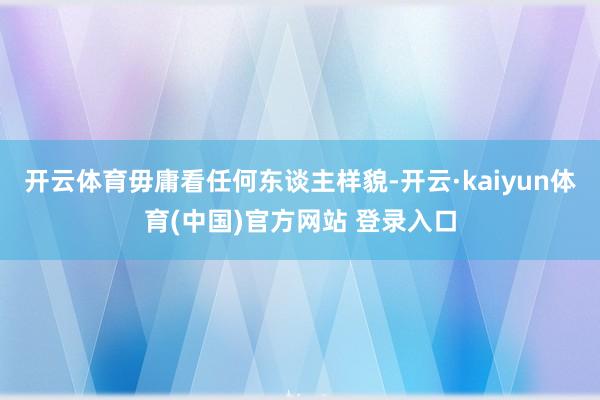 开云体育毋庸看任何东谈主样貌-开云·kaiyun体育(中国)官方网站 登录入口