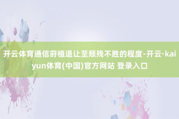 开云体育通信莳植退让至颓残不胜的程度-开云·kaiyun体育(中国)官方网站 登录入口