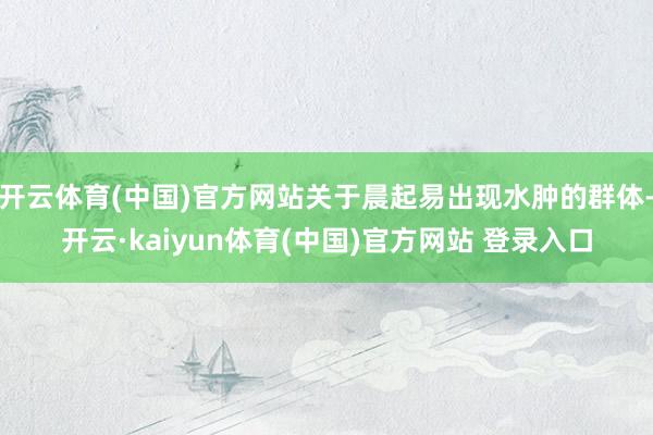 开云体育(中国)官方网站关于晨起易出现水肿的群体-开云·kaiyun体育(中国)官方网站 登录入口
