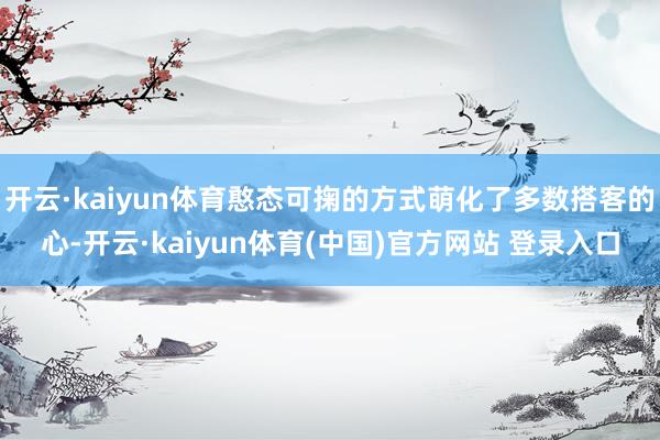开云·kaiyun体育憨态可掬的方式萌化了多数搭客的心-开云·kaiyun体育(中国)官方网站 登录入口