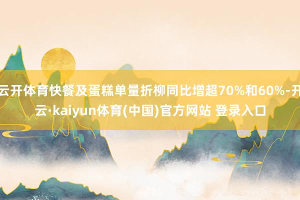 云开体育快餐及蛋糕单量折柳同比增超70%和60%-开云·kaiyun体育(中国)官方网站 登录入口